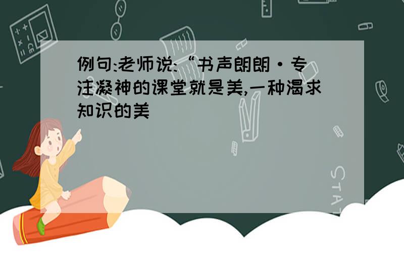 例句:老师说:“书声朗朗·专注凝神的课堂就是美,一种渴求知识的美