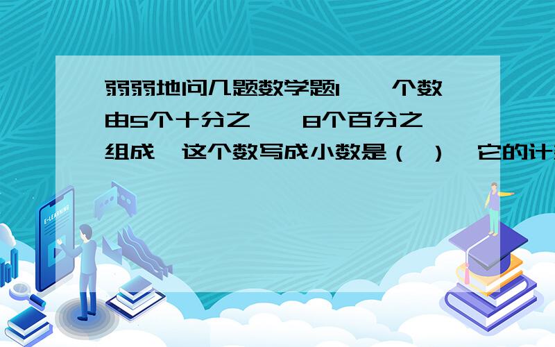 弱弱地问几题数学题1、一个数由5个十分之一,8个百分之一组成,这个数写成小数是（ ）,它的计数单位是（ ）,把它写成分数是（ ）,它的分数单位是（ ）.2、（ ）÷15=24÷（ ）=（ ）÷45=（ ）