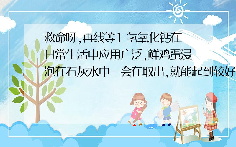 救命呀,再线等1 氢氧化钙在日常生活中应用广泛,鲜鸡蛋浸泡在石灰水中一会在取出,就能起到较好的保鲜作用,试解释其化学原理并写出反应物2 炎热的夏季饮用汽水可以解渴.在购买和贮存玻