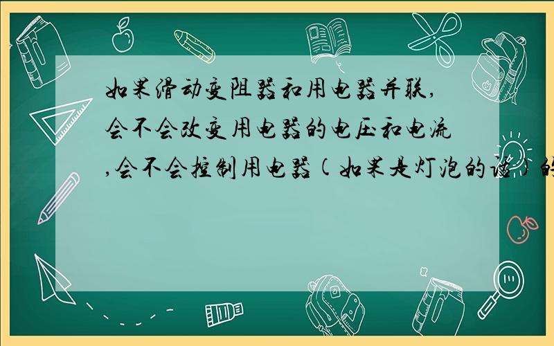 如果滑动变阻器和用电器并联,会不会改变用电器的电压和电流,会不会控制用电器(如果是灯泡的话)的亮度?RT我是初中生