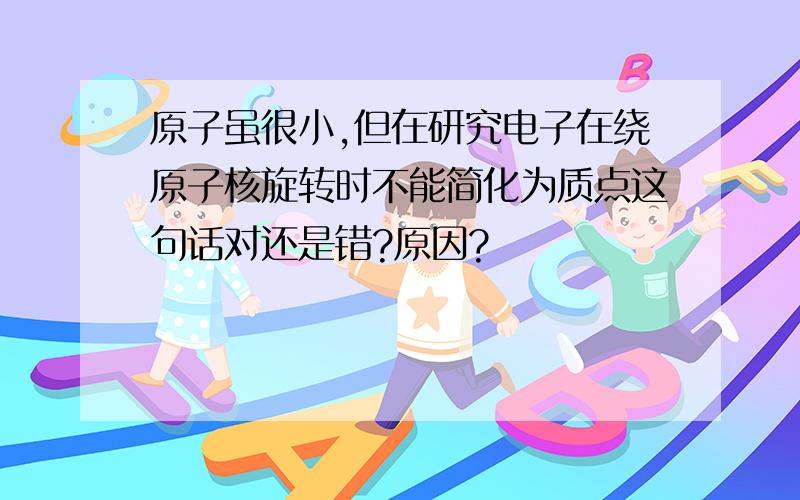 原子虽很小,但在研究电子在绕原子核旋转时不能简化为质点这句话对还是错?原因?