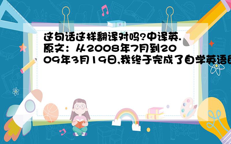 这句话这样翻译对吗?中译英.原文：从2008年7月到2009年3月19日,我终于完成了自学英语的任务.如果这句话翻译得有误欢迎指出.谢谢!From July 2008 to 19 March 2009,I have now completed the mission of self-study