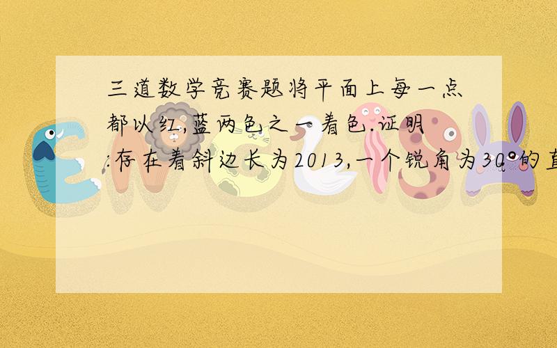 三道数学竞赛题将平面上每一点都以红,蓝两色之一着色.证明:存在着斜边长为2013,一个锐角为30°的直角三角形,三个顶点同色.设S为平面上2n+1个点的集合,其中任三点不共线,任四点不共圆．一