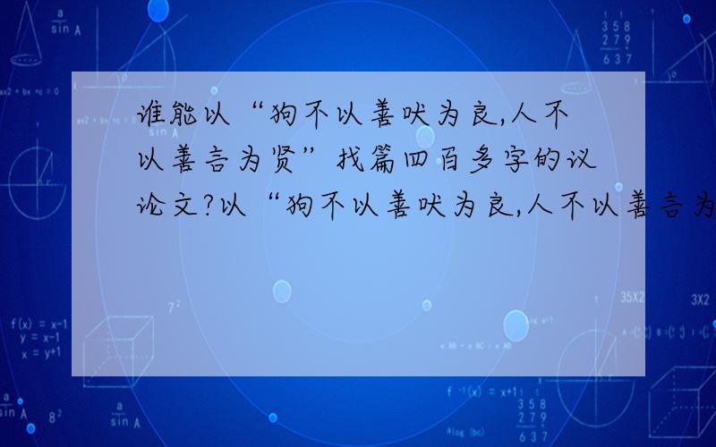 谁能以“狗不以善吠为良,人不以善言为贤”找篇四百多字的议论文?以“狗不以善吠为良,人不以善言为贤”写议论文!这句话出自《庄子-徐无鬼》拜托,