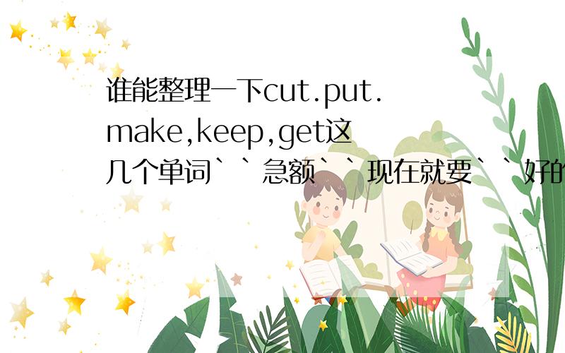 谁能整理一下cut.put.make,keep,get这几个单词``急额``现在就要``好的话高分哈``关于句型词组一类的```高手都发哈``谢谢了