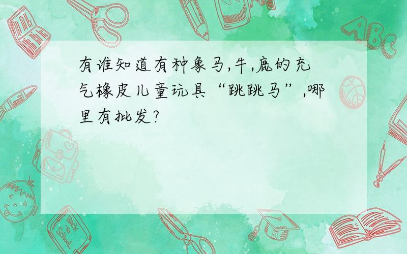 有谁知道有种象马,牛,鹿的充气橡皮儿童玩具“跳跳马”,哪里有批发?