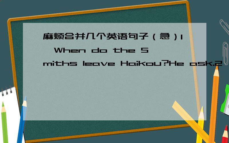 麻烦合并几个英语句子（急）1、When do the Smiths leave Haikou?He ask.2、Will you go there by bus?Could you tell me?3、I was late,because the traffic was bad.4、We paid 200 yuan for two ticket.1、He asks＿＿＿＿Haikou.2、Could yo