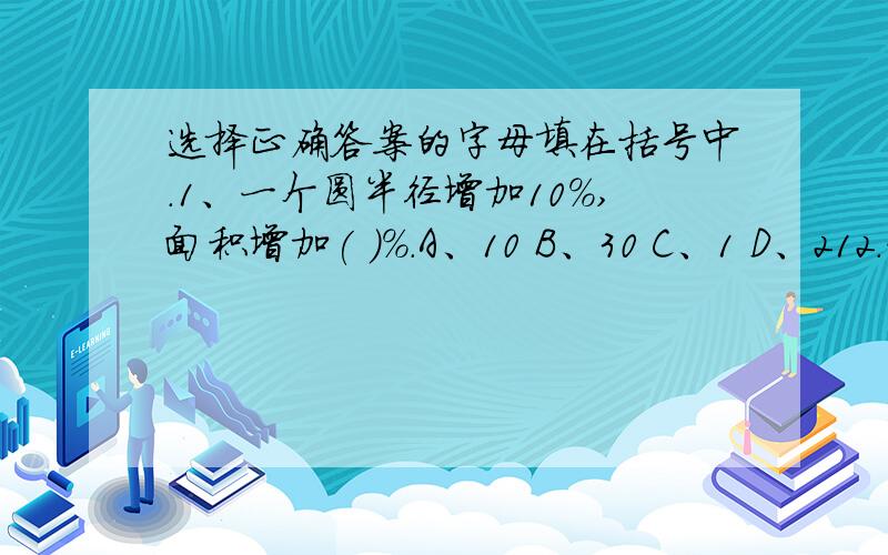 选择正确答案的字母填在括号中.1、一个圆半径增加10%,面积增加( )%.A、10 B、30 C、1 D、212.一杯糖水,糖和水的比是1：16,喝掉2分之1后,糖和水的比是（ ）A 1：8 B 1:16 C 1:32 D无法比较3、5分之3 吨