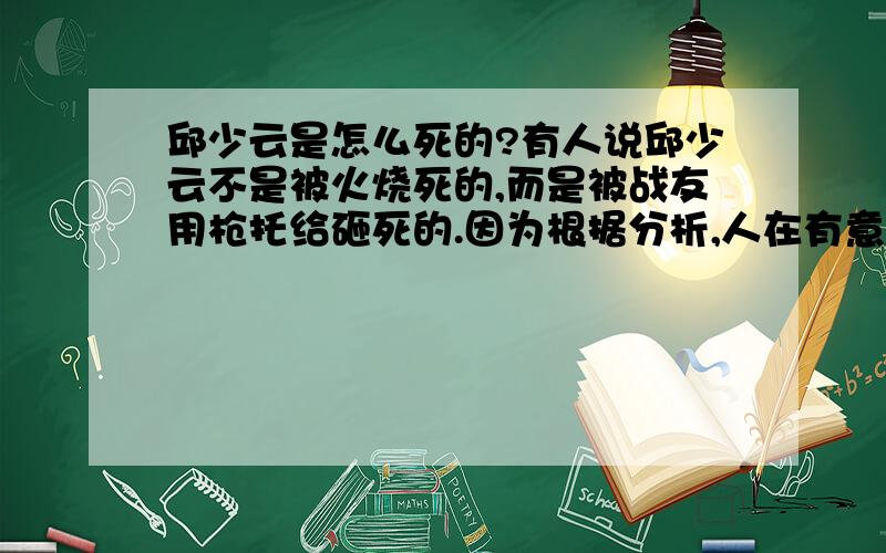 邱少云是怎么死的?有人说邱少云不是被火烧死的,而是被战友用枪托给砸死的.因为根据分析,人在有意识的情况下,如果有超强毅力,还可以忍受那样的痛苦,如果到了没有意识的情况下,就会抽