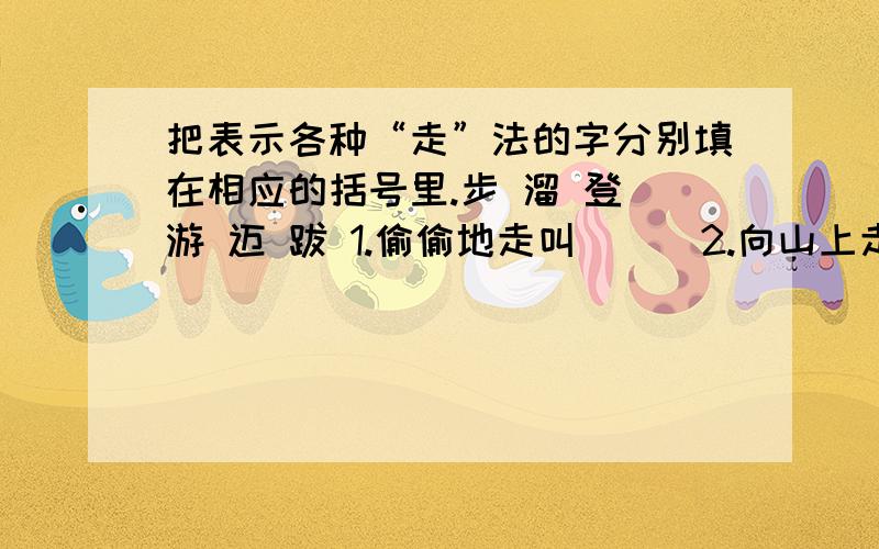 把表示各种“走”法的字分别填在相应的括号里.步 溜 登 游 迈 跋 1.偷偷地走叫（ ） 2.向山上走叫（ ）