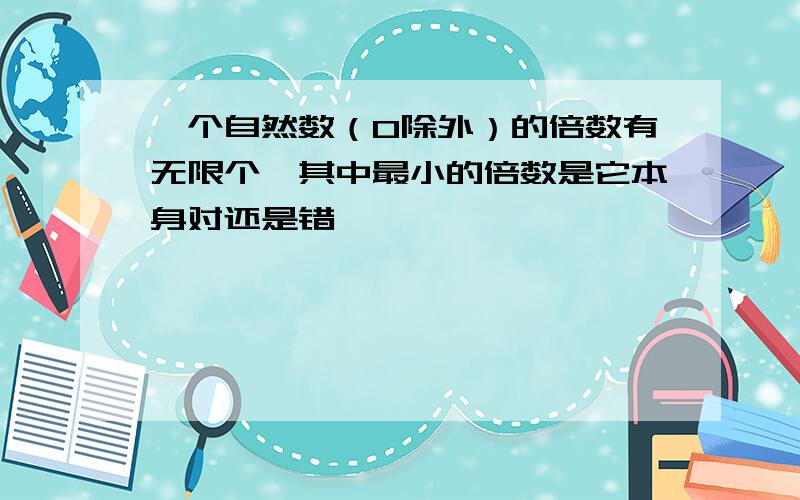 一个自然数（0除外）的倍数有无限个,其中最小的倍数是它本身对还是错