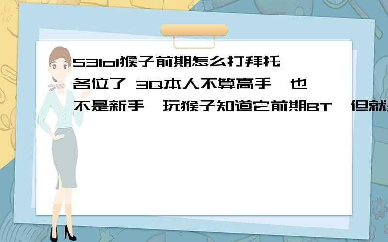 S3lol猴子前期怎么打拜托各位了 3Q本人不算高手,也不是新手,玩猴子知道它前期BT,但就是玩不好,出门装不知道起什么好,前期的打法不太会,S不太会用,后期就是装备起不好,但是走位风骚.所有