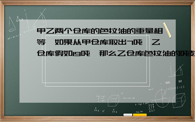 甲乙两个仓库的色拉油的重量相等,如果从甲仓库取出7吨,乙仓库假如19吨,那么乙仓库色拉油的吨数是甲仓库的3倍,原来这两个仓库各有色拉油多少吨?