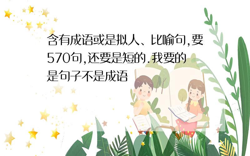 含有成语或是拟人、比喻句,要570句,还要是短的.我要的是句子不是成语