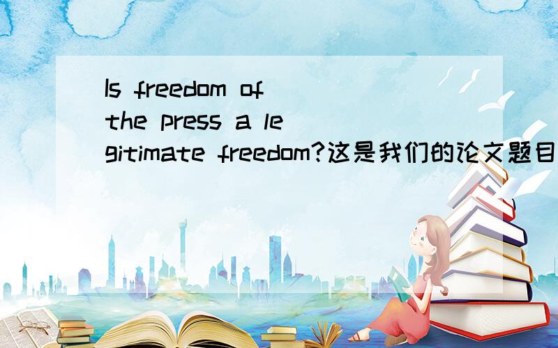 Is freedom of the press a legitimate freedom?这是我们的论文题目,我已经迟交了,再晚就要扣分了,跪谢