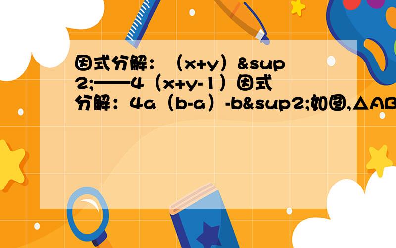 因式分解：（x+y）²——4（x+y-1）因式分解：4a（b-a）-b²如图,△ABC中,D是BC边上一点,E是AD上一点,EB=EC,∠ABE=∠ACE,说明：∠BAE=∠CAE