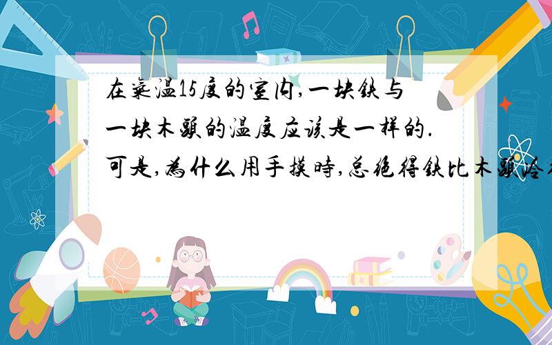 在气温15度的室内,一块铁与一块木头的温度应该是一样的.可是,为什么用手摸时,总绝得铁比木头冷得多?拜托拉,请大家帮帮忙