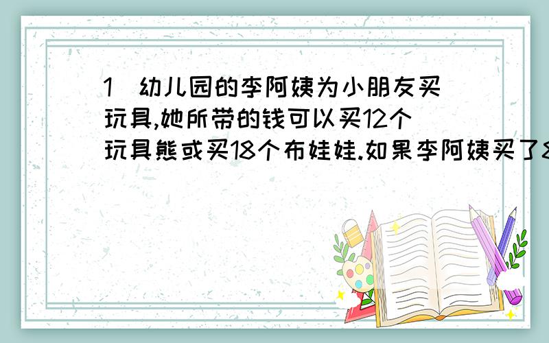 1）幼儿园的李阿姨为小朋友买玩具,她所带的钱可以买12个玩具熊或买18个布娃娃.如果李阿姨买了8个玩具熊,剩下的钱全部买布娃娃,可以买几个布娃娃?2）甲、乙两水管同时打开,10分钟后用能