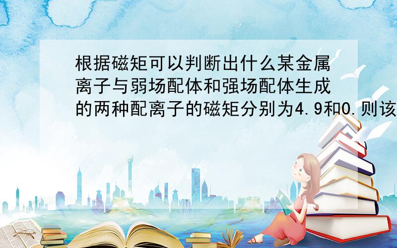 根据磁矩可以判断出什么某金属离子与弱场配体和强场配体生成的两种配离子的磁矩分别为4.9和0.则该金属离子可能是（ ）Cr3+ Mn2+ Mn3+ Fe2+