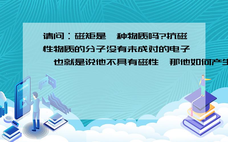 请问：磁矩是一种物质吗?抗磁性物质的分子没有未成对的电子,也就是说他不具有磁性,那他如何产生一个逆磁场方向的磁矩呢?对外磁场又是怎么产生微弱的伉俪呢?