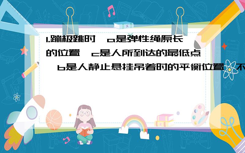 1.蹦极跳时,a是弹性绳原长的位置,c是人所到达的最低点,b是人静止悬挂吊着时的平衡位置,不记空气阻力,则正确的是（ ）A.从起跳点到b过程中,人的速度不段增大B.从a回到c过程中,头部血压不