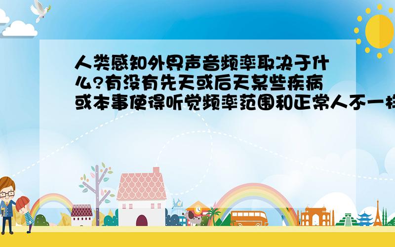 人类感知外界声音频率取决于什么?有没有先天或后天某些疾病或本事使得听觉频率范围和正常人不一样（耳朵或神经缺陷或被增强）比如说,人正常是20--20000Hz,有人能听21000Hz或10Hz,有人10000以