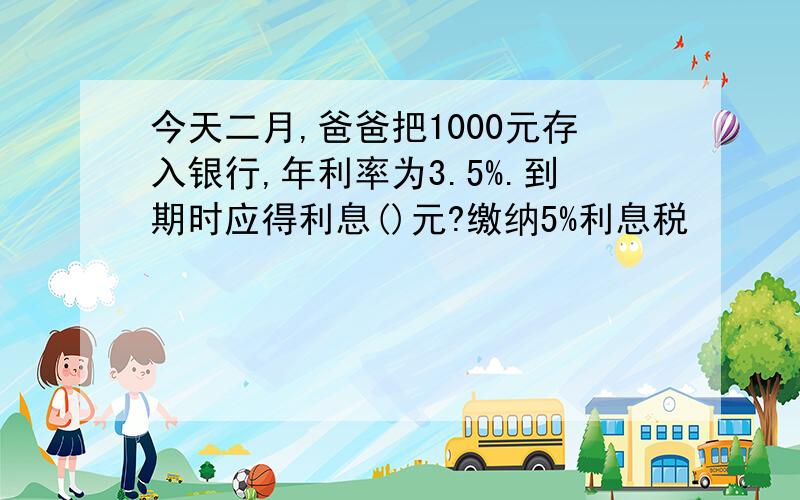 今天二月,爸爸把1000元存入银行,年利率为3.5%.到期时应得利息()元?缴纳5%利息税