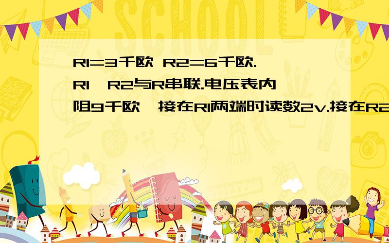 R1=3千欧 R2=6千欧.R1、R2与R串联.电压表内阻9千欧,接在R1两端时读数2v.接在R2两端读数3.6v.求R阻值及电源电压