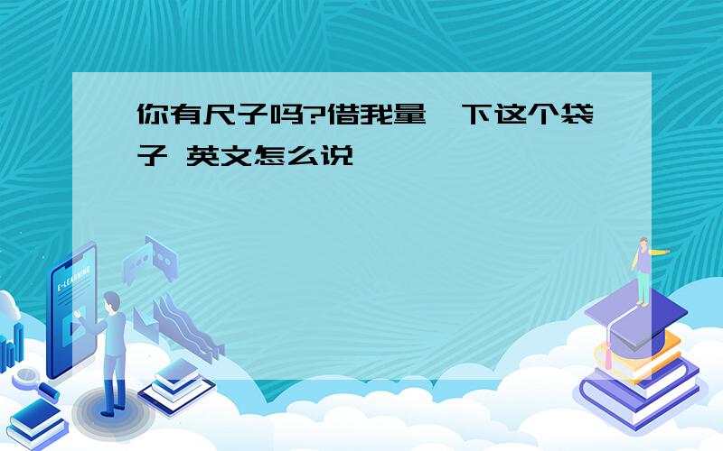 你有尺子吗?借我量一下这个袋子 英文怎么说