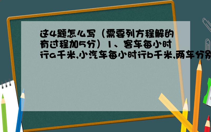 这4题怎么写（需要列方程解的有过程加5分）1、客车每小时行a千米,小汽车每小时行b千米,两车分别从A、B两地同时出发,相向而行,经过5小时相遇.A、B两地的距离是多少?2、一件毛衣降价百分