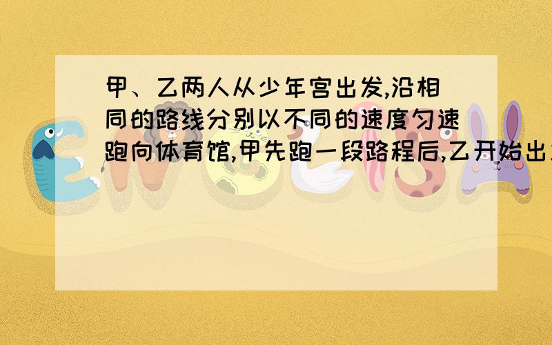 甲、乙两人从少年宫出发,沿相同的路线分别以不同的速度匀速跑向体育馆,甲先跑一段路程后,乙开始出发,当乙超出甲150米时,乙停在此地等候甲,两人相遇后乙又继续以原来的速度跑向体育馆