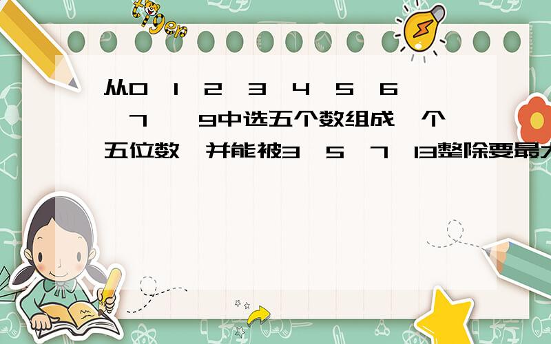 从0、1、2、3、4、5、6、7、、9中选五个数组成一个五位数,并能被3、5、7、13整除要最大的,过程,数字不可重复.