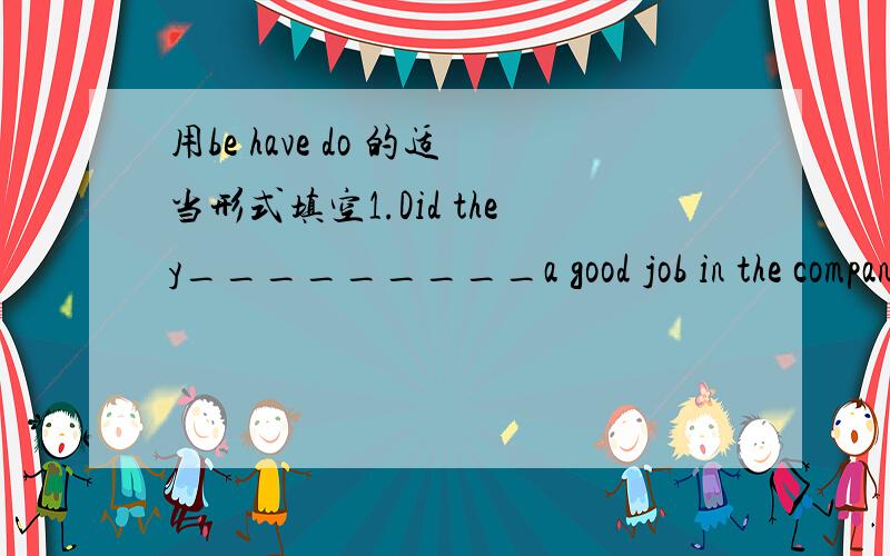 用be have do 的适当形式填空1.Did they_________a good job in the company?No,actually they_______a very poor job there.2._________he a teacher two years ago?Yes,he used to ________a teacher.3.Did you ______ good time in the park?Yes,we________a