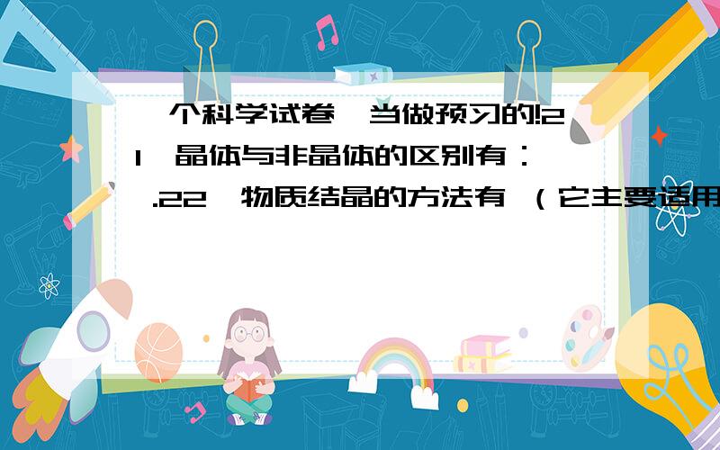 一个科学试卷,当做预习的!21、晶体与非晶体的区别有：、 .22、物质结晶的方法有 （它主要适用于 的物质）和 （它主要适用于 的物质）.23、我国水资源分布的时空特点：.24、水的净化方法