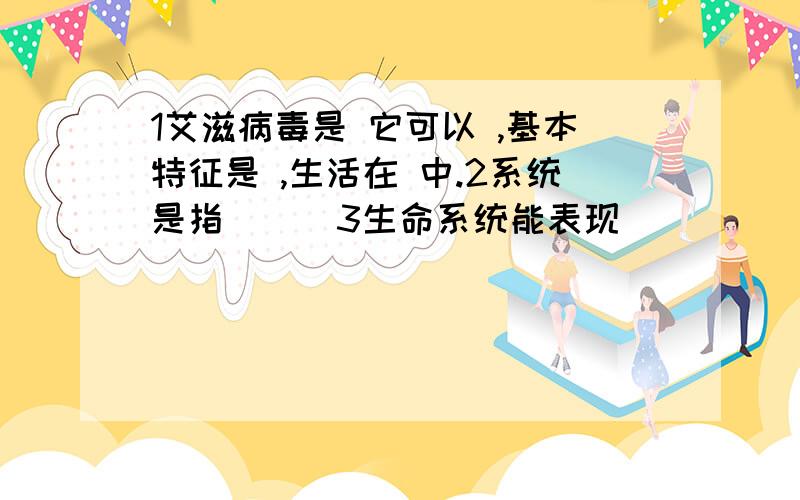 1艾滋病毒是 它可以 ,基本特征是 ,生活在 中.2系统是指（ ） 3生命系统能表现（ ）