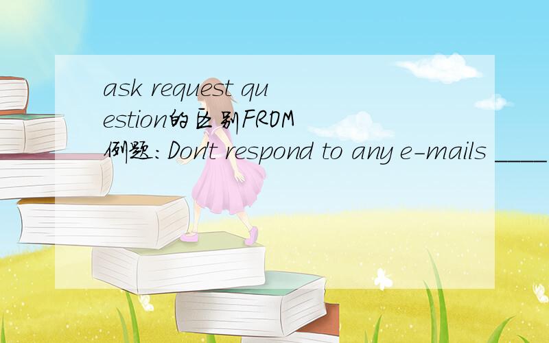 ask request question的区别FROM 例题：Don't respond to any e-mails ____ personal information,no matter how offical they look.A.searching B.asking C.requesting questioning另外,填入空的单词+ing是“动名词表示用途”吗?或者为什