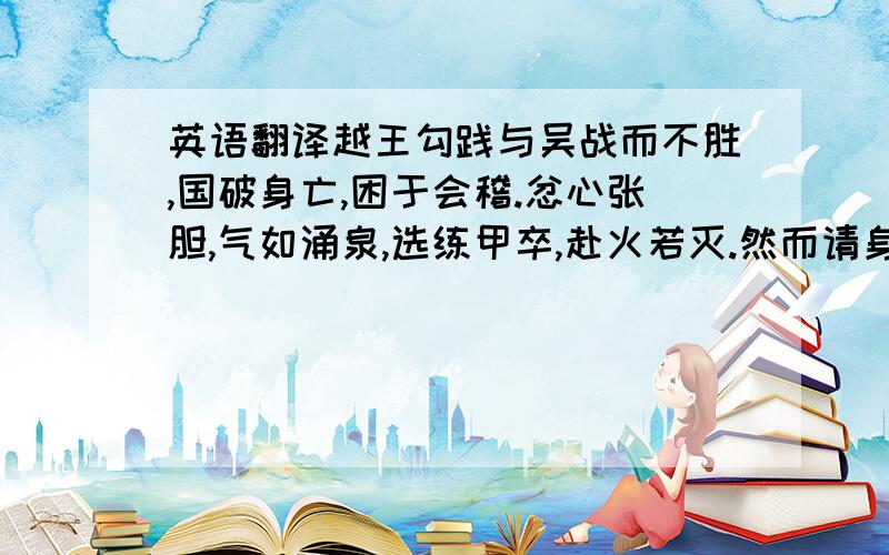 英语翻译越王勾践与吴战而不胜,国破身亡,困于会稽.忿心张胆,气如涌泉,选练甲卒,赴火若灭.然而请身为臣,妻为妾,亲执戈,为吴兵先马走,果禽之于干遂.故老子曰：“柔之胜刚也,弱之胜强也,