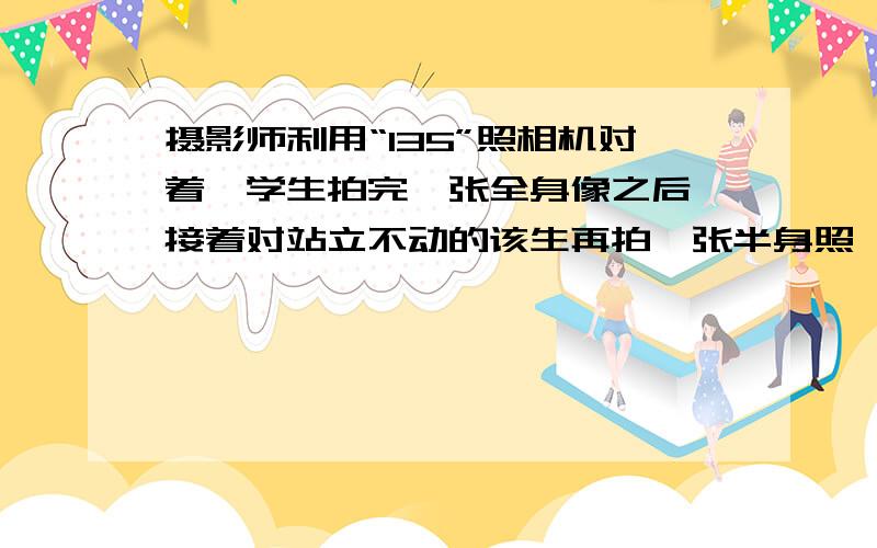 摄影师利用“135”照相机对着一学生拍完一张全身像之后,接着对站立不动的该生再拍一张半身照,则摄影师该 ____（缩短/增加）相机与学生的距离,同时将镜头 ____（内缩/外推）