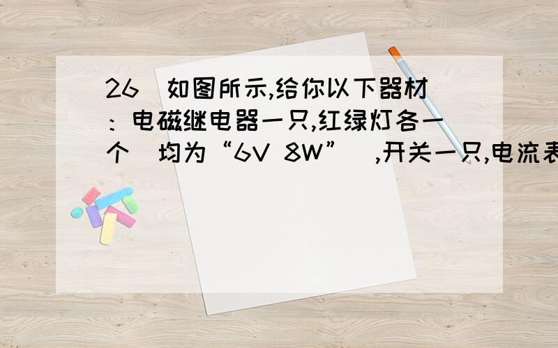 26．如图所示,给你以下器材：电磁继电器一只,红绿灯各一个（均为“6V 8W”）,开关一只,电流表一只,滑动变阻器一只（最大电阻20Ω）,干电池1.5V,蓄电池6V,按下列要求画出电路图并连接实物.