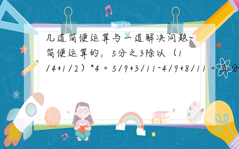 几道简便运算与一道解决问题~简便运算的：5分之3除以（1/4+1/2）*4 = 5/9+3/11-4/9+8/11 = 五分之三除以[(四分之三-三分之二)除以六分之五] = ————————————————————————