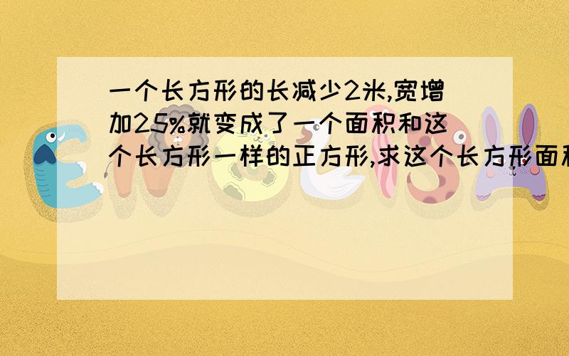 一个长方形的长减少2米,宽增加25%就变成了一个面积和这个长方形一样的正方形,求这个长方形面积——这是我的作业,尽量用算式,不用方程.