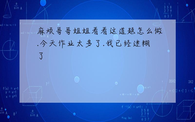 麻烦哥哥姐姐看看这道题怎么做.今天作业太多了.我已经迷糊了