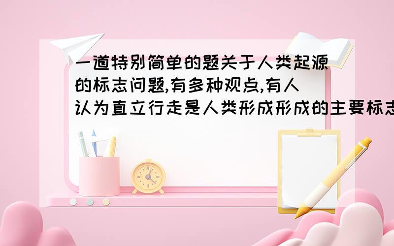 一道特别简单的题关于人类起源的标志问题,有多种观点,有人认为直立行走是人类形成形成的主要标志；有人认为会不会用火才是人和动物的区别.你的观点是什么?请说明理由