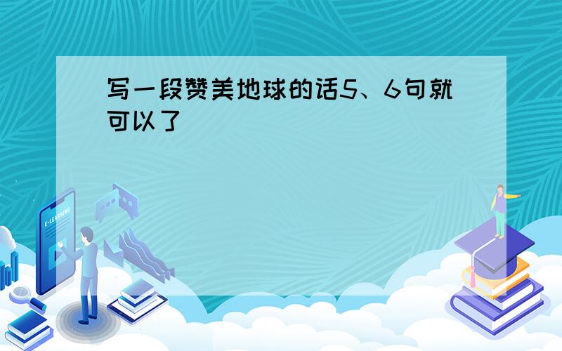 写一段赞美地球的话5、6句就可以了