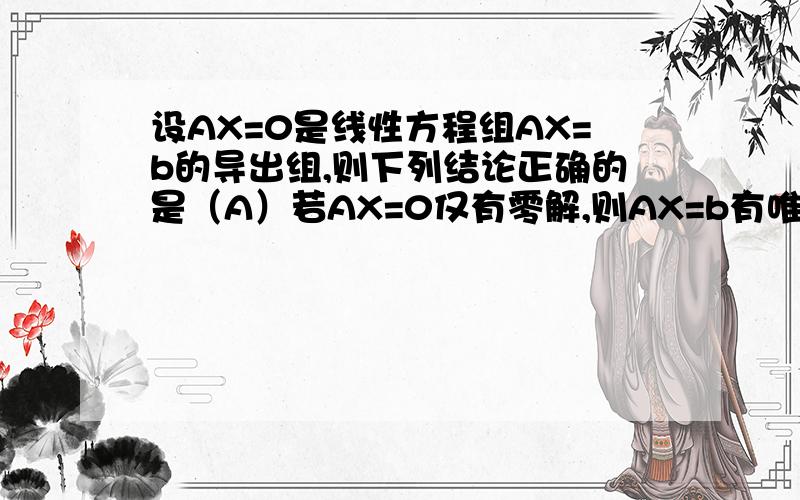 设AX=0是线性方程组AX=b的导出组,则下列结论正确的是（A）若AX=0仅有零解,则AX=b有唯一解（B）若AX=0有非零解,则AX=b有无穷多解（C）若AX=b有非零解,则AX=0有无穷多解(D) 若AX=b有唯一解,则AX=0有非