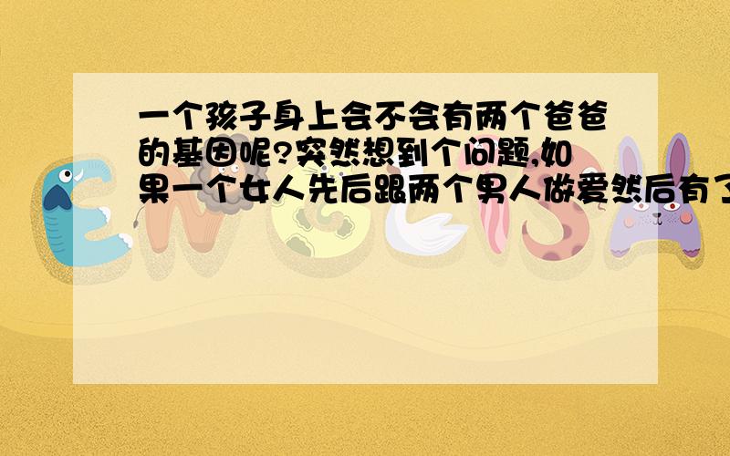 一个孩子身上会不会有两个爸爸的基因呢?突然想到个问题,如果一个女人先后跟两个男人做爱然后有了孩子,普通的情况会是,还是只可能属于其中一个爸爸的,问题是历史上有没有一个孩子身