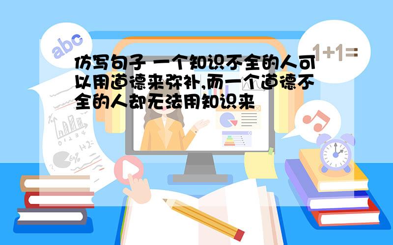 仿写句子 一个知识不全的人可以用道德来弥补,而一个道德不全的人却无法用知识来