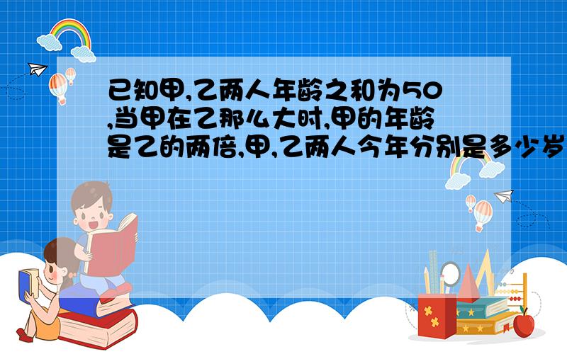 已知甲,乙两人年龄之和为50,当甲在乙那么大时,甲的年龄是乙的两倍,甲,乙两人今年分别是多少岁?