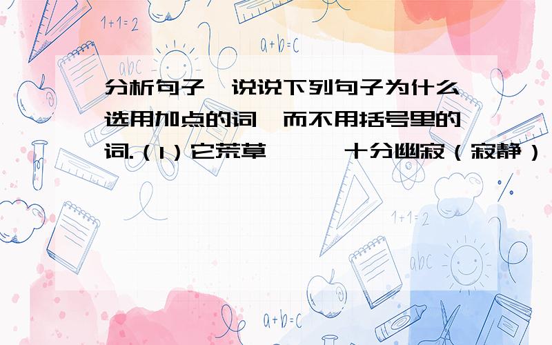 分析句子,说说下列句子为什么选用加点的词,而不用括号里的词.（1）它荒草萋萋,十分幽寂（寂静）（2）而那过去了的,将会成为情切的怀恋（怀念）