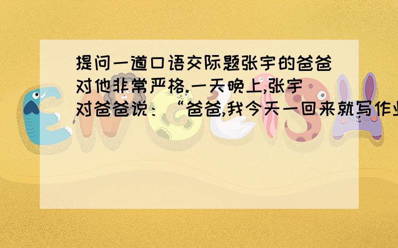 提问一道口语交际题张宇的爸爸对他非常严格.一天晚上,张宇对爸爸说：“爸爸,我今天一回来就写作业,现在作业都做完了,并检查完了.另外我还帮妈妈洗了碗,扫了地.你看现在才7点钟,里睡觉